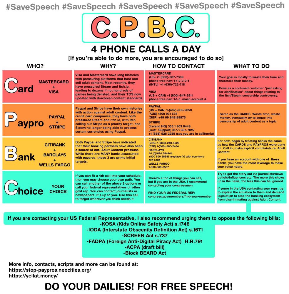 #SaveSpeech #SaveSpeech #SaveSpeech #SaveSpeech #SaveSpeech
C.P.B.G.
4 PHONE CALLS A DAY
[If you're able to do more, you are encouraged to do so]
WHO?
WHY?
HOW TO CONTACT
WHAT TO DO
Card
MASTERCARD
+
VISA
Visa and Mastercard have long histories with pressuring platforms that host and sell adult content. Most recently, they have pressured Steam and Itch.io, leading to dozens if not hundreds of games being delisted, and their TOS now updated with draconian content standards.
MASTERCARD
(US) +1 (800)-307-7309
phone tree nav: 1-1-2-2-2-1
(INTL) +1 (636)-722-7111
VISA
(US + CAN) +1 (800)-847-2911
phone tree nav: 1-1-5. mash account #.
Your goal is mostly to waste their time and therefore their money.
Pose as a confused customer "just asking for clarification" about things relating to the Itch/Steam censorship controversy.
Paypro
PAYPAL
+
STRIPE
Paypal and Stripe have their own histories with action against adult content. Like the credit card companies, they have both pressured Steam and Itch.io, with Itch calling out Stripe as a priority target, and Steam no longer being able to process certain currencies using Paypal.
PAYPAL
(US + CAN) 1-(402)-935-2050
(AUS) 1800 931 678
(GER) +49 69 945189975
STRIPE
(Ireland HQ) 353 1 903 8449
(Cust. Support) (877) 887-7815
+1 (888) 926 2289 (say you are in california)
Same as the CARDS. Waste time, waste money, eventually try to segue into censorship of adult content as a topic.
CITIBANK
Bank
+
BARCLAYS
+
WELLS FARGO
Both Paypal and Stripe have indicated that their banking partners have also been a source of ant- Adult Content pressure.
While there are MANY banks associated with paypros, these 3 are prime initial targets.
CITIBANK (ENG) 1-(888)-248-4226
(ESP) 1-(800)-360-2484
BARCLAYS
44 (0)1624 684444
+800 800 88885 (replace [+) with country's exit code
WELLS FARGO
1-800-869-3557
For now, begin by treating banks the same as how the CARDS and PAYPROS were early on. Call in, make explicit complaints re: Adult Content.
If you have an ac…