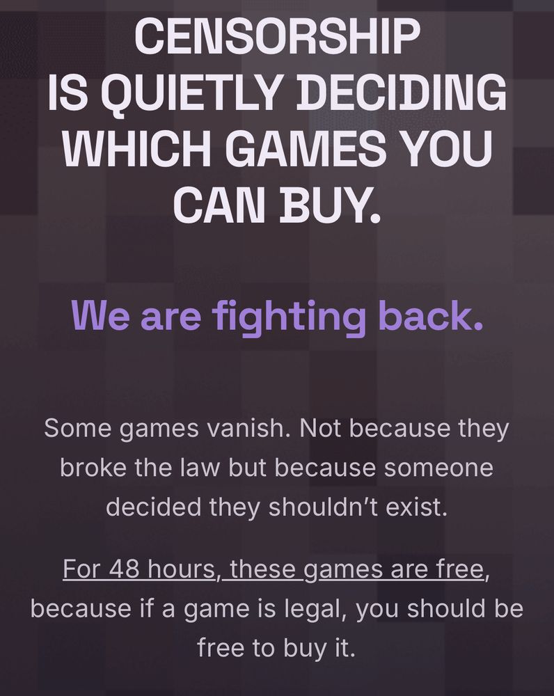 CENSORSHIP
IS QUIETLY DECIDING WHICH GAMES YOU
CAN BUY.
We are fighting back.
Some games vanish. Not because they broke the law but because someone decided they shouldn't exist.
For 48 hours, these games are free, because if a game is legal, you should be free to buy it.
