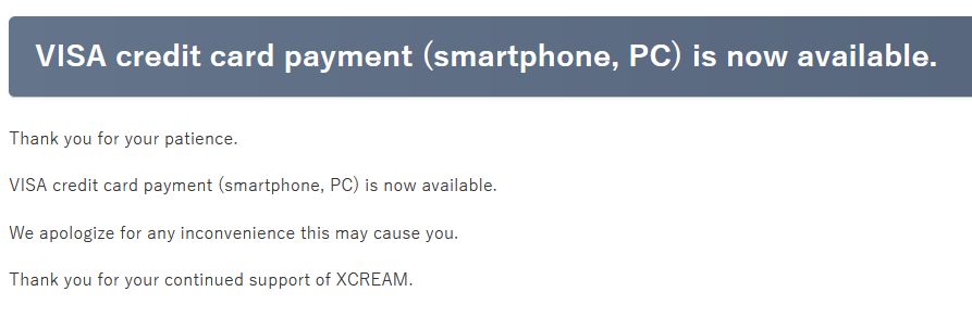 
VISA credit card payment (smartphone, PC) is now available.

Thank you for your patience.

VISA credit card payment (smartphone, PC) is now available.

We apologize for any inconvenience this may cause you.

Thank you for your continued support of XCREAM.
