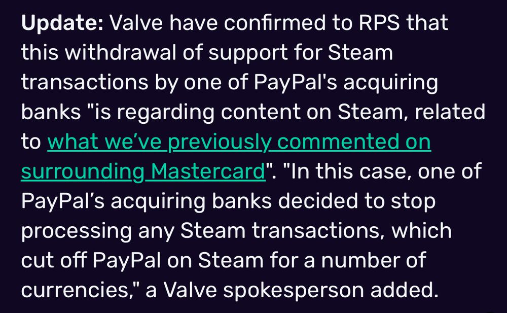 Update: Valve have confirmed to RPS that this withdrawal of support for Steam transactions by one of PayPal's acquiring banks "is regarding content on Steam, related to what we've previously commented on surrounding Mastercard". "In this case, one of PayPal's acquiring banks decided to stop processing any Steam transactions, which cut off PayPal on Steam for a number of currencies," a Valve spokesperson added.