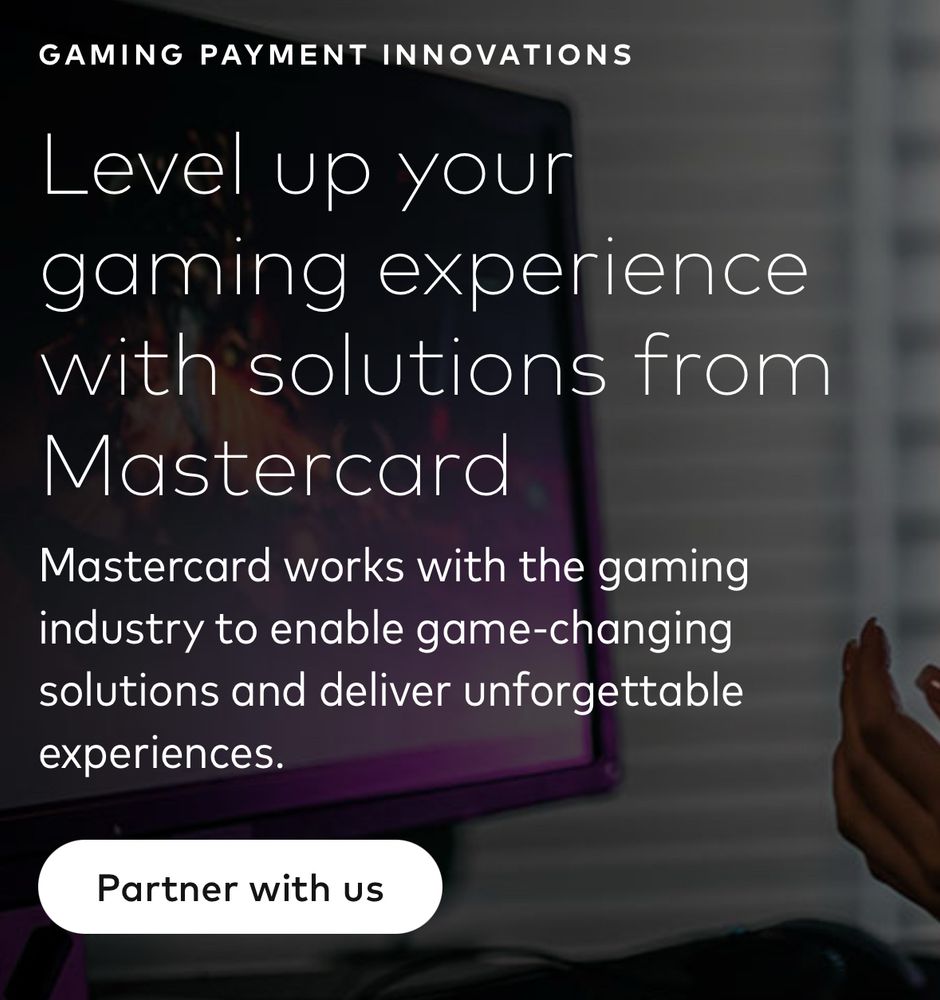 GAMING PAYMENT INNOVATIONS
Level up your
gaming experience with solutions from
Mastercard
Mastercard works with the gaming industry to enable game-changing solutions and deliver unforgettable experiences.
Partner with us