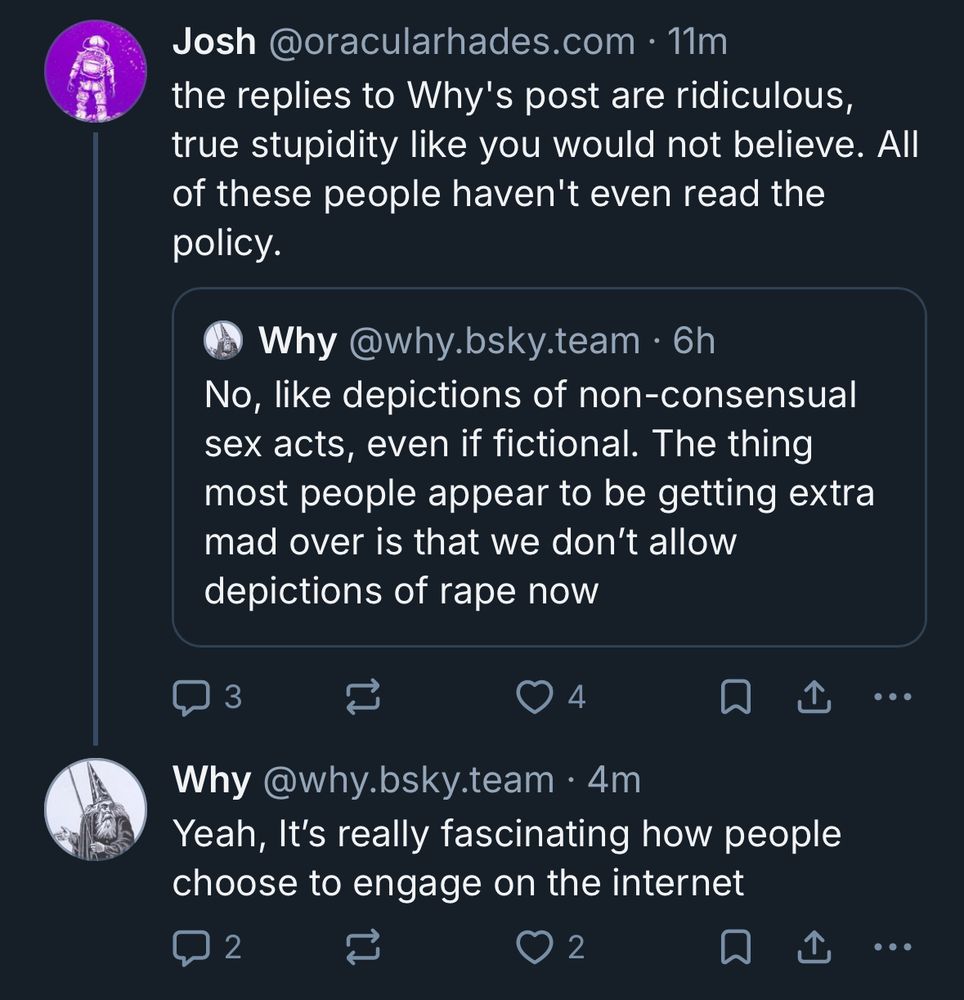 Josh @oracularhades.com • 11m the replies to Why's post are ridiculous, true stupidity like you would not believe. All of these people haven't even read the
policy.
Why @why.bsky.team • 6h No, like depictions of non-consensual sex acts, even if fictional. The thing most people appear to be getting extra mad over is that we don't allow
depictions of rape now
3
4
•• •
Why @why.bsky.team • 4m Yeah, It's really fascinating how people
choose to engage on the internet