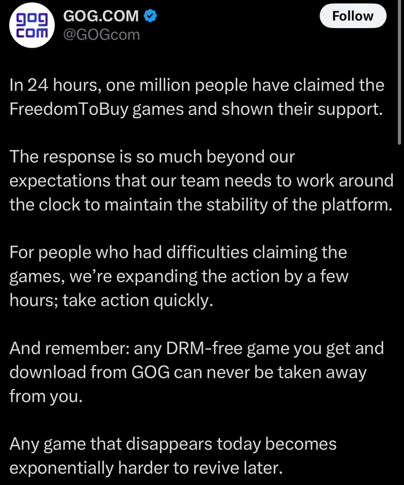 9
COm
GOG.COM
@GOGcom
Follow
In 24 hours, one million people have claimed the FreedomToBuy games and shown their support.
The response is so much beyond our expectations that our team needs to work around the clock to maintain the stability of the platform.
For people who had difficulties claiming the games, we're expanding the action by a few hours; take action quickly.
And remember: any DRM-free game you get and download from GOG can never be taken away from you.
Any game that disappears today becomes exponentially harder to revive later.
