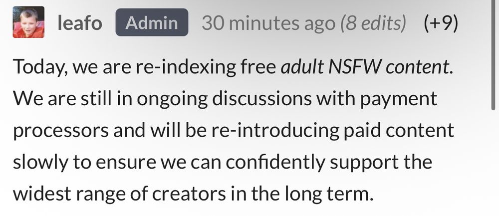 leafo
Admin
30 minutes ago (8 edits) (+9)
Today, we are re-indexing free adult NSFW content.
We are still in ongoing discussions with payment processors and will be re-introducing paid content slowly to ensure we can confidently support the widest range of creators in the long term.