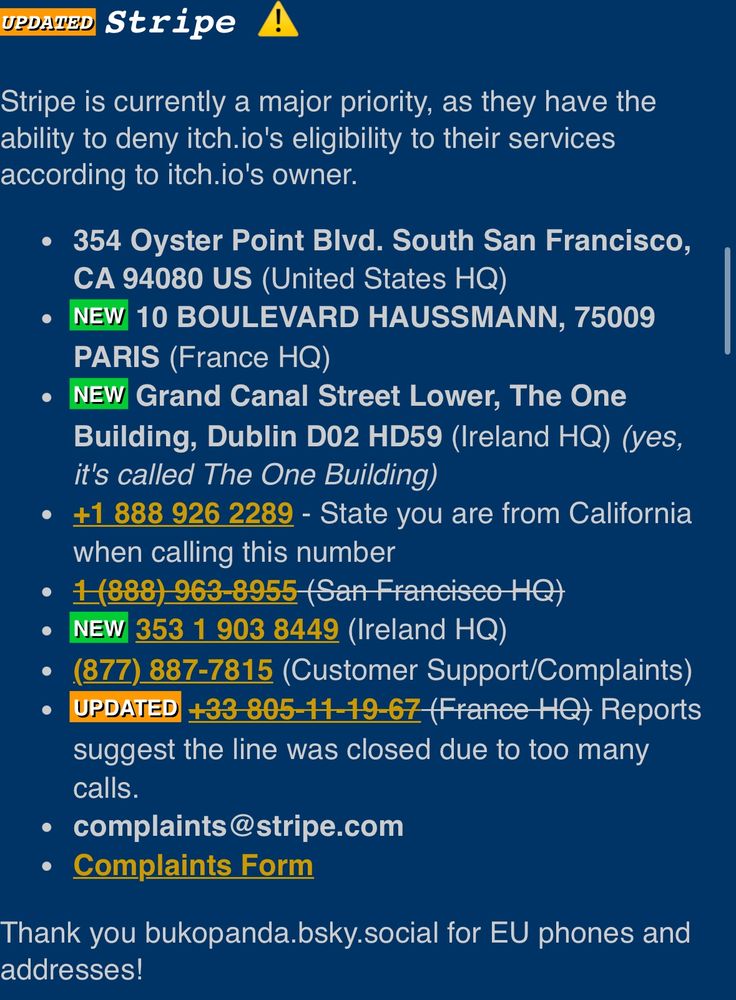 UBAED Stripe
Stripe is currently a major priority, as they have the ability to deny itch.io's eligibility to their services according to itch.io's owner.
• 354 Oyster Point Blvd. South San Francisco,
CA 94080 US (United States HQ)
NEW 10 BOULEVARD HAUSSMANN, 75009
PARIS (France HQ)
• NEW Grand Canal Street Lower, The One Building, Dublin D02 HD59 (Ireland HQ) (yes, it's called The One Building)
• +1 888 926 2289 - State you are from California when calling this number
• 1(888) 963-8955 (San Franeisco HQ)
NEW 353 1 903 8449 (Ireland HQ)
• (877) 887-7815 (Customer Support/Complaints)
UPDATED +33-805-11-19-67 (France HQ) Reports suggest the line was closed due to too many calls.
• complaints@stripe.com
• Complaints Form
Thank you bukopanda.bsky.social for EU phones and addresses!