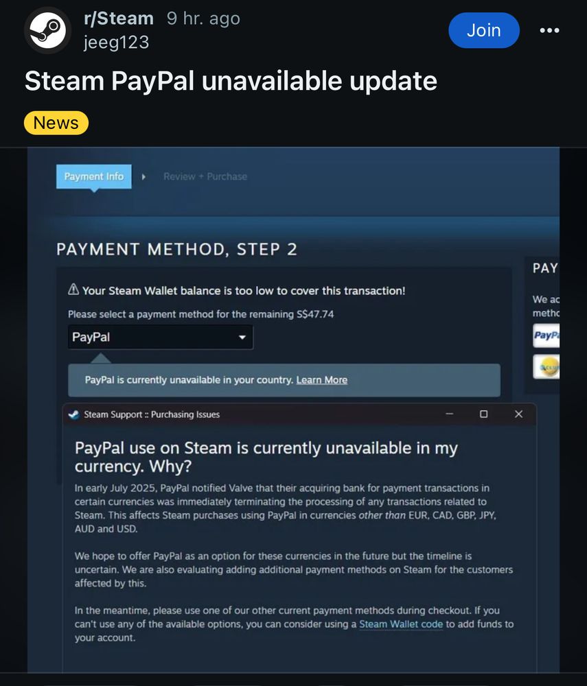 r/Steam
9 hr. ago
jeeg123
Steam PayPal unavailable update
News
Join
•••
Payment Info
Review + Purchase
PAYMENT METHOD, STEP 2
• Your Steam Wallet balance is too low to cover this transaction!
Please select a payment method for the remaining S$47.74
PayPal
PAY
We ac methc
PayP
PayPal is currently unavailable in your country. Learn More
Steam Support : Purchasing Issues
-
PayPal use on Steam is currently unavailable in my currency. Why?
In early July 2025, PayPal notified Valve that their acquiring bank for payment transactions in certain currencies was immediately terminating the processing of any transactions related to Steam. This affects Steam purchases using PayPal in currencies other than EUR, CAD, GBP, JPY, AUD and USD.
We hope to offer PayPal as an option for these currencies in the future but the timeline is uncertain. We are also evaluating adding additional payment methods on Steam for the customers affected by this.
In the meantime, please use one of our other current payment methods during checkout. If you can't use any of the available options, you can consider using a Steam Wallet code to add funds to your account.
