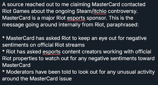 A source reached out to me claiming MasterCard contacted Riot Games about the ongoing Steam/itchio controversy. MasterCard is a major Riot esports sponsor. This is the message going around internally from Riot, paraphrased:

* MasterCard has asked Riot to keep an eye out for negative sentiments on official Riot streams
* Riot has asked esports content creators working with official Riot properties to watch out for any negative sentiments toward MasterCard
* Moderators have been told to look out for any unusual activity around the MasterCard issue