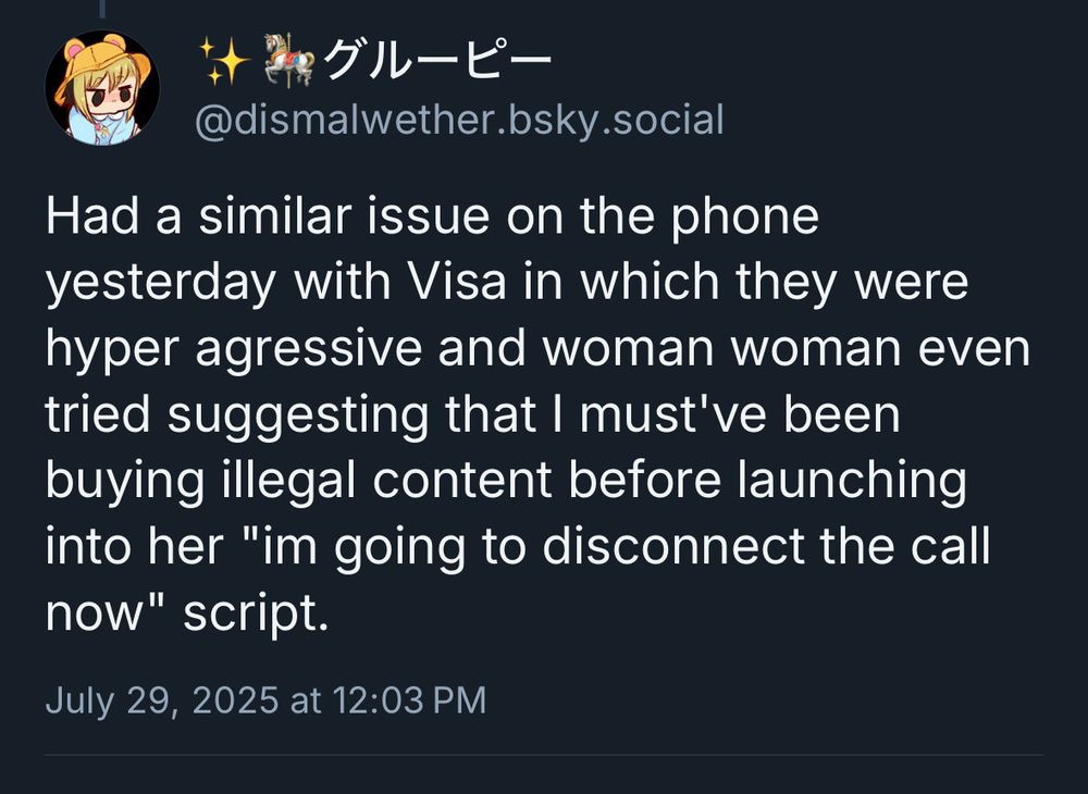 -、グルーピー
@dismalwether.bsky.social
Had a similar issue on the phone yesterday with Visa in which they were hyper agressive and woman woman even tried suggesting that I must've been buying illegal content before launching into her "im going to disconnect the call now" script.
July 29, 2025 at 12:03 PM
