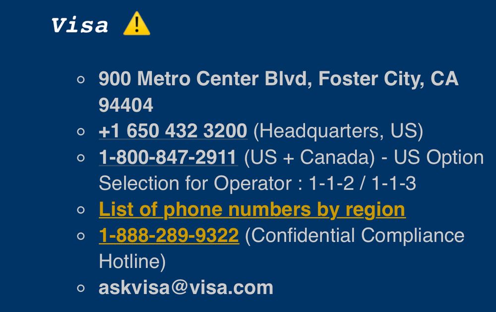 Visa A
• 900 Metro Center Blvd, Foster City, CA
94404
• +1 650 432 3200 (Headquarters, US)
• 1-800-847-2911 (US + Canada) - US Option
Selection for Operator: 1-1-2 / 1-1-3
• List of phone numbers by region
• 1-888-289-9322 (Confidential Compliance
Hotline)
• askvisa@visa.com