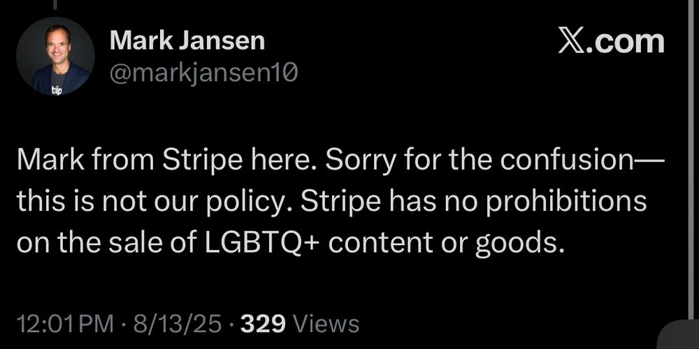 Mark Jansen
@markjansen10
X.com
tip
Mark from Stripe here. Sorry for the confusion— this is not our policy. Stripe has no prohibitions on the sale of LGBTQ+ content or goods.
12:01 PM • 8/13/25 • 329 Views