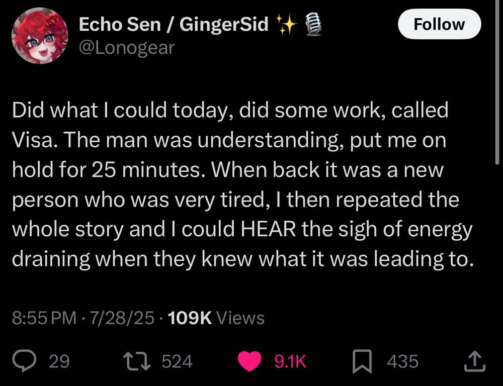 Echo Sen / GingerSid
@Lonogear
Follow
Did what I could today, did some work, called Visa. The man was understanding, put me on hold for 25 minutes. When back it was a new person who was very tired, I then repeated the whole story and I could HEAR the sigh of energy draining when they knew what it was leading to.
8:55 PM • 7/28/25 • 109K Views
29
t> 524
9.1K
435