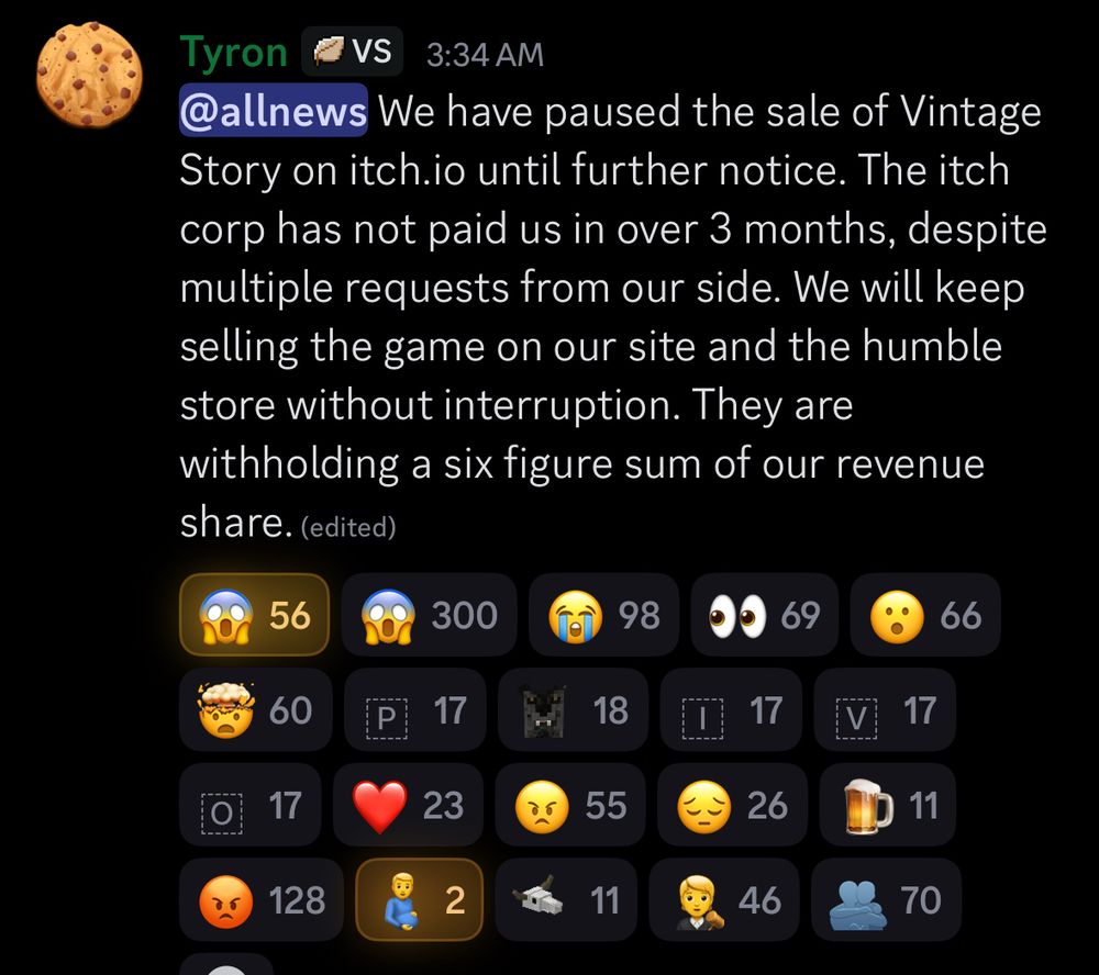 Tyron
VS
3:34 AM
@allnews We have paused the sale of Vintage Story on itch. io until further notice. The itch corp has not paid us in over 3 months, despite multiple requests from our side. We will keep selling the game on our site and the humble store without interruption. They are withholding a six figure sum of our revenue share. (edited)
56
300
98
69
66
60
P
17
18
17
V
17
17
23
55
26
11
128
2
11
46
70