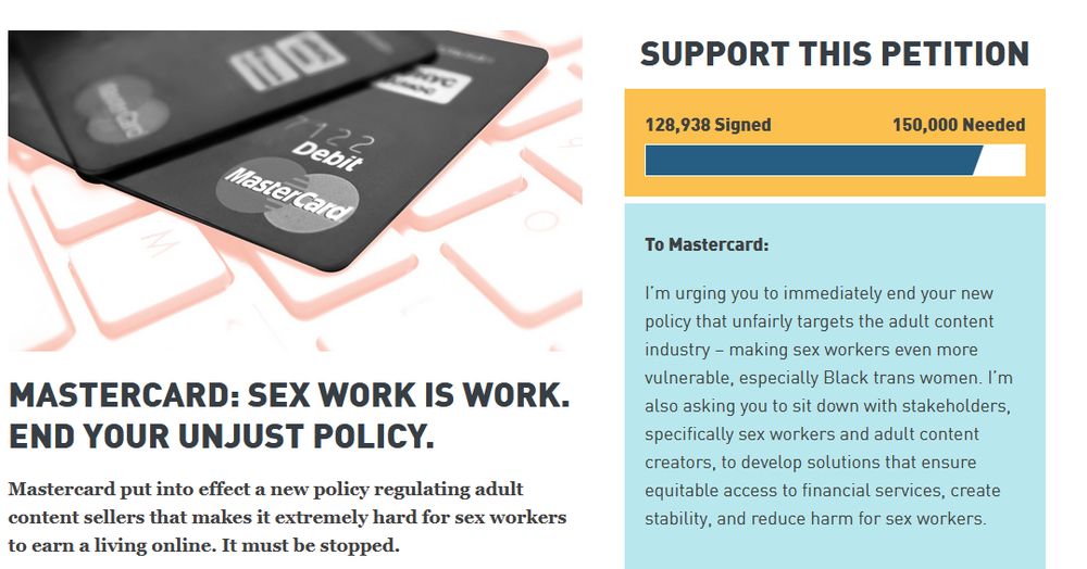 ACLU petition:

Mastercard: Sex Work is Work. End Your Unjust Policy.

Mastercard put into effect a new policy regulating adult content sellers that makes it extremely hard for sex workers to earn a living online. It must be stopped.

Support this Petition

128,938 Signed150,000 Needed

To Mastercard:

I’m urging you to immediately end your new policy that unfairly targets the adult content industry – making sex workers even more vulnerable, especially Black trans women. I’m also asking you to sit down with stakeholders, specifically sex workers and adult content creators, to develop solutions that ensure equitable access to financial services, create stability, and reduce harm for sex workers.
