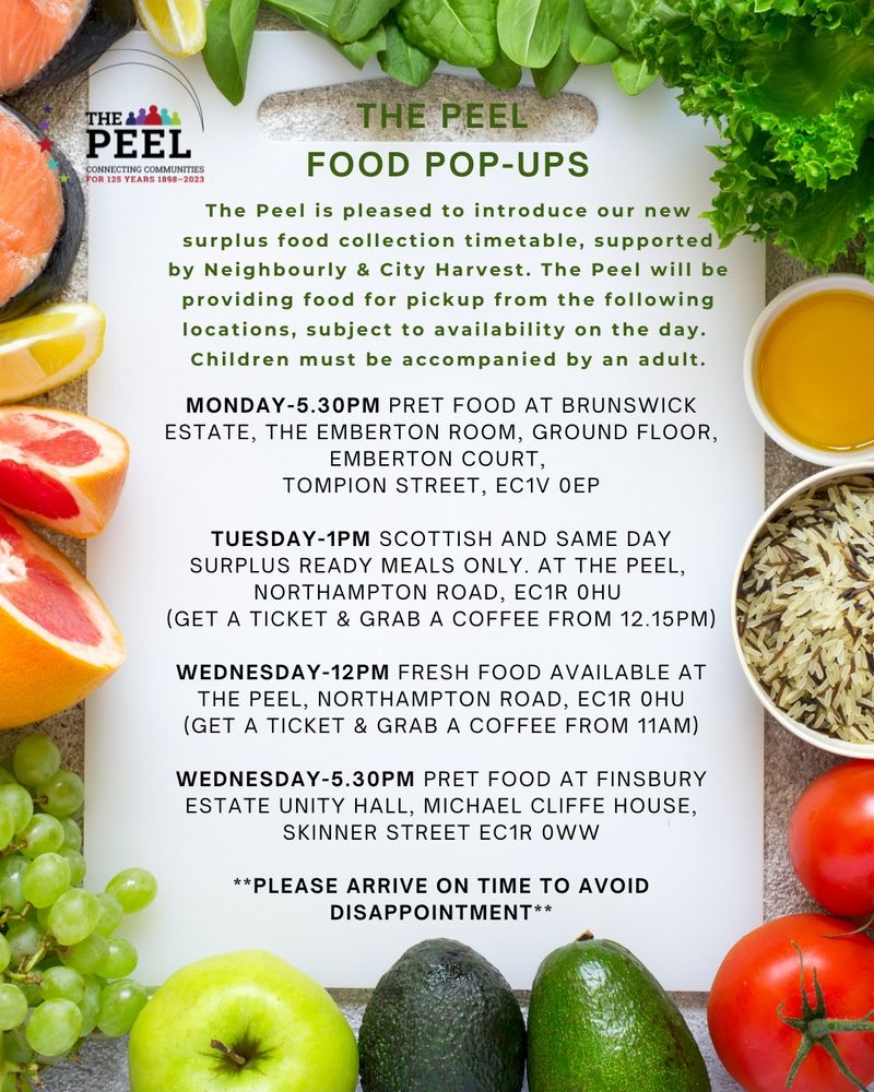 MONDAY-5.30pm - Pret food at Brunswick Estate, The Emberton Room, Ground Floor, Emberton Court,
Tompion Street, EC1V 0EP
TUESDAY-1pm - Scottish and same day surplus ready meals only. At The Peel, Northampton Road, EC1R 0HU
(GET A TICKET & GRAB A COFFEE FROM 12.15PM)
WEDNESDAY-12pm - Fresh food available at The Peel Centre, Northampton Road, EC1R 0HU
(GET A TICKET & GRAB A COFFEE FROM 11am)
WEDNESDAY-5.30pm - Pret food at Finsbury Estate Unity Hall, Michael Cliffe House, Skinner Street, EC1R 0WW
**PLEASE ARRIVE ON TIME TO AVOID DISAPPOINTMENT**