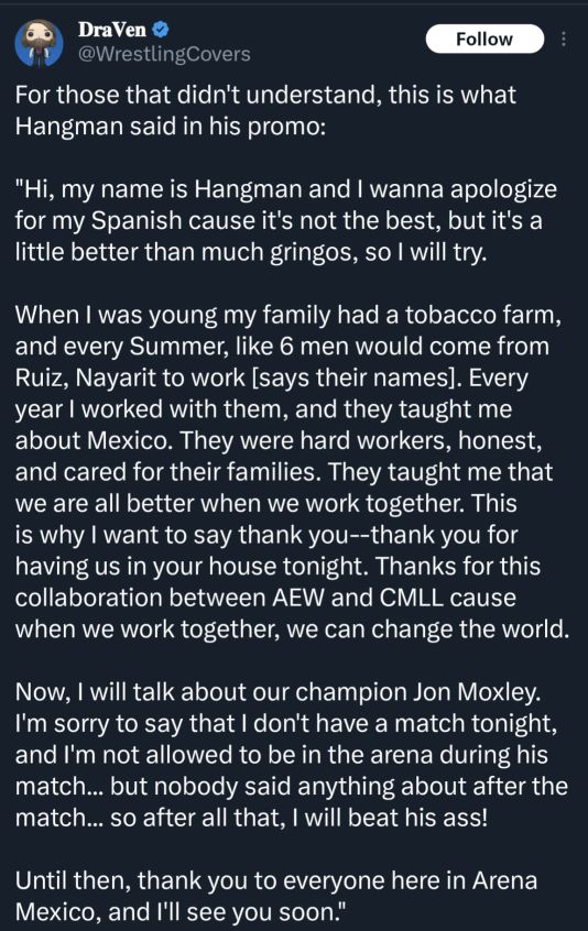 For those that didn't understand, this is what Hangman said in his promo:

"Hi, my name is Hangman and I wanna apologize for my Spanish cause it's not the best, but it's a little better than much gringos, so I will try. 

When I was young my family had a tobacco farm, and every Summer, like 6 men would come from Ruiz, Nayarit to work [says their names]. Every year I worked with them, and they taught me about Mexico. They were hard workers, honest, and cared for their families. They taught me that we are all better when we work together. This is why I want to say thank you--thank you for having us in your house tonight. Thanks for this collaboration between AEW and CMLL cause when we work together, we can change the world. 

Now, I will talk about our champion Jon Moxley. I'm sorry to say that I don't have a match tonight, and I'm not allowed to be in the arena during his match... but nobody said anything about after the match... so after all that, I will beat his ass! 

Until then, thank you to everyone here in Arena Mexico, and I'll see you soon.".