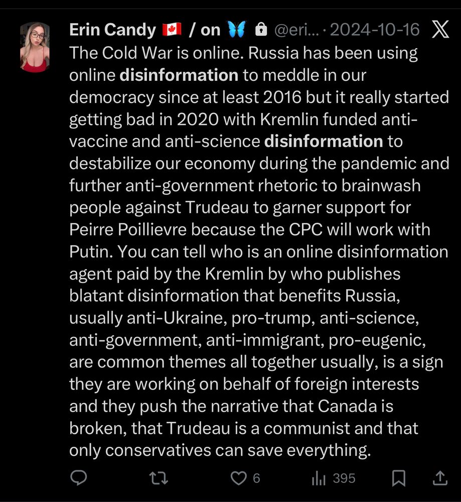 Erin Candy El / on 16 @ @eri...•2024-10-16 X
The Cold War is online. Russia has been using online disinformation to meddle in our democracy since at least 2016 but it really started getting bad in 2020 with Kremlin funded anti-vaccine and anti-science disinformation to destabilize our economy during the pandemic and further anti-government rhetoric to brainwash people against Trudeau to garner support for Peirre Poillievre because the CPC will work with Putin. You can tell who is an online disinformation agent paid by the Kremlin by who publishes blatant disinformation that benefits Russia, usually anti-Ukraine, pro-trump, anti-science, anti-government, anti-immigrant, pro-eugenic, are common themes all together usually, is a sign they are working on behalf of foreign interests and they push the narrative that Canada is broken, that Trudeau is a communist and that only conservatives can save everything.
