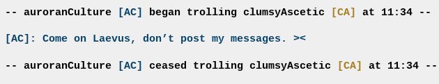 -- auroranCulture [AC] began trolling clumsyAscetic [CA] at 11:34 --

[AC]: Come on Laevus, don’t post my messages. ><

-- auroranCulture [AC] ceased trolling clumsyAscetic [CA] at 11:34 --
