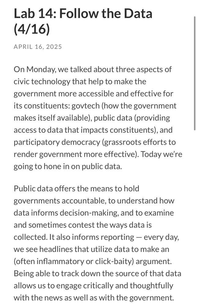 Lab 14: Follow the Data (4/16)
APRIL 16, 2025
On Monday, we talked about three aspects of civic technology that help to make the
government more accessible and effective for its constituents: govtech (how the government makes itself available), public data (providing access to data that impacts constituents), and participatory democracy (grassroots efforts to render government more effective). Today we're going to hone in on public data.
Public data offers the means to hold governments accountable, to understand how data informs decision-making, and to examine and sometimes contest the ways data is collected. It also informs reporting - every day, we see headlines that utilize data to make an (often inflammatory or click-baity) argument.
Being able to track down the source of that data allows us to engage critically and thoughtfully with the news as well as with the government.