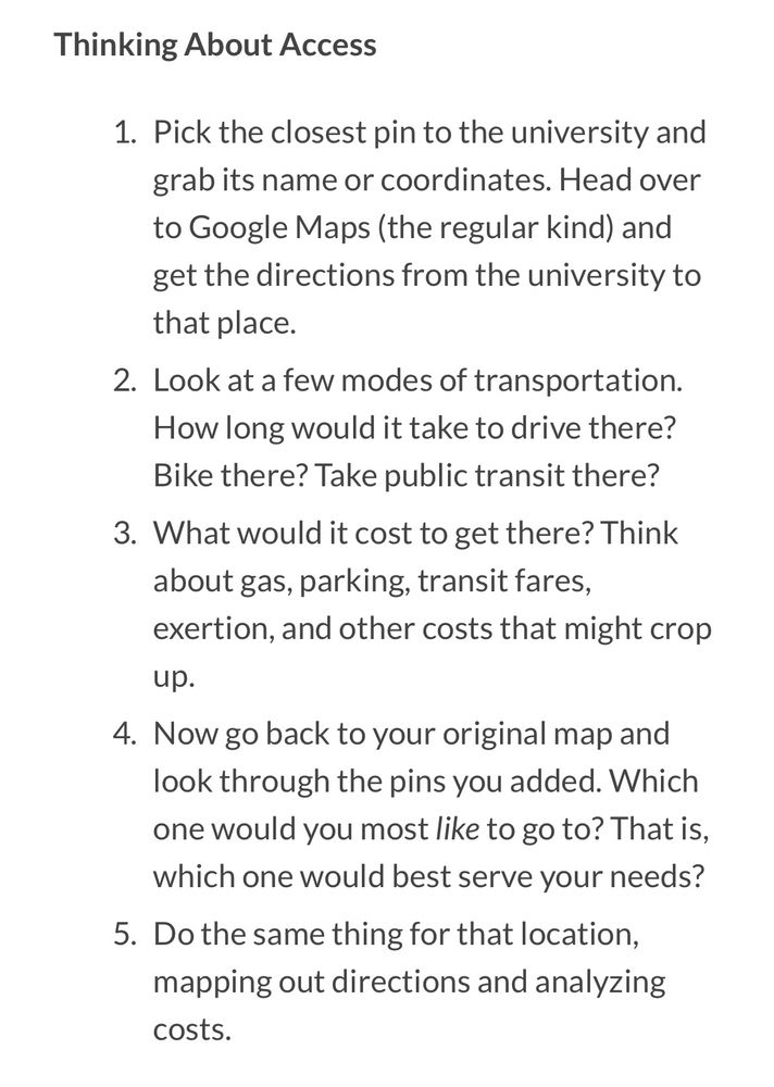 Thinking About Access
1. Pick the closest pin to the university and grab its name or coordinates. Head over to Google Maps (the regular kind) and get the directions from the university to that place.
2. Look at a few modes of transportation.
How long would it take to drive there?
Bike there? Take public transit there?
3. What would it cost to get there? Think about gas, parking, transit fares, exertion, and other costs that might crop
up.
4. Now go back to your original map and look through the pins you added. Which one would you most like to go to? That is, which one would best serve your needs?
5. Do the same thing for that location, mapping out directions and analyzing costs.