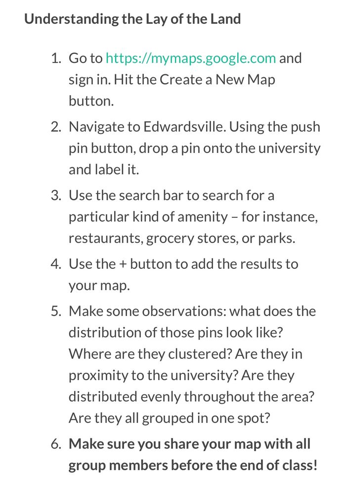 Understanding the Lay of the Land
1. Go to https://mymaps.google.com and sign in. Hit the Create a New Map button.
2. Navigate to Edwardsville. Using the push pin button, drop a pin onto the university and label it.
3. Use the search bar to search for a particular kind of amenity - for instance, restaurants, grocery stores, or parks.
4. Use the + button to add the results to your map.
5. Make some observations: what does the distribution of those pins look like?
Where are they clustered? Are they in proximity to the university? Are they distributed evenly throughout the area?
Are they all grouped in one spot?
6. Make sure you share your map with all group members before the end of class!
