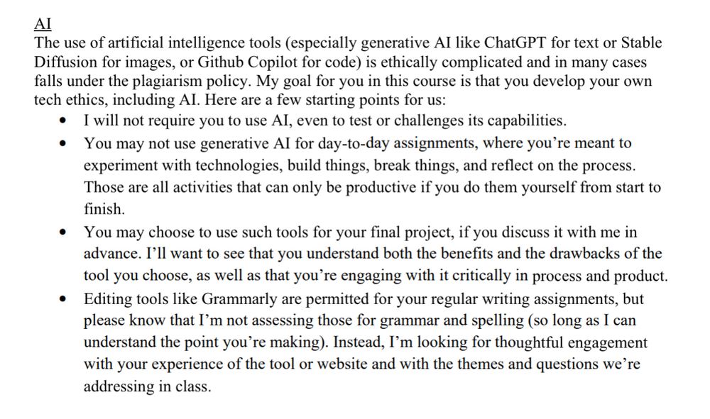 My AI syllabus statement:

AI
The use of artificial intelligence tools (especially generative Al like ChatGPT for text or Stable Diffusion for images, or Github Copilot for code) is ethically complicated and in many cases falls under the plagiarism policy. My goal for you in this course is that you develop your own tech ethics, including Al. Here are a few starting points for us:
• I will not require you to use Al, even to test or challenge its capabilities.
• You may not use generative Al for day-to-day assignments, where you're meant to experiment with technologies, build things, break things, and reflect on the process. Those are all activities that can only be productive if you do them yourself from start to finish.
• You may choose to use such tools for your final project, if you discuss it with me in advance. I'll want to see that you understand both the benefits and the drawbacks of the tool you choose, as well as that you're engaging with it critically in process and product.
• Editing tools like Grammarly are permitted for your regular writing assignments, but please know that I'm not assessing those for grammar and spelling (so long as I can understand the point you're making). Instead, I'm looking for thoughtful engagement with your experience of the tool or website and with the themes and questions we're addressing in class.