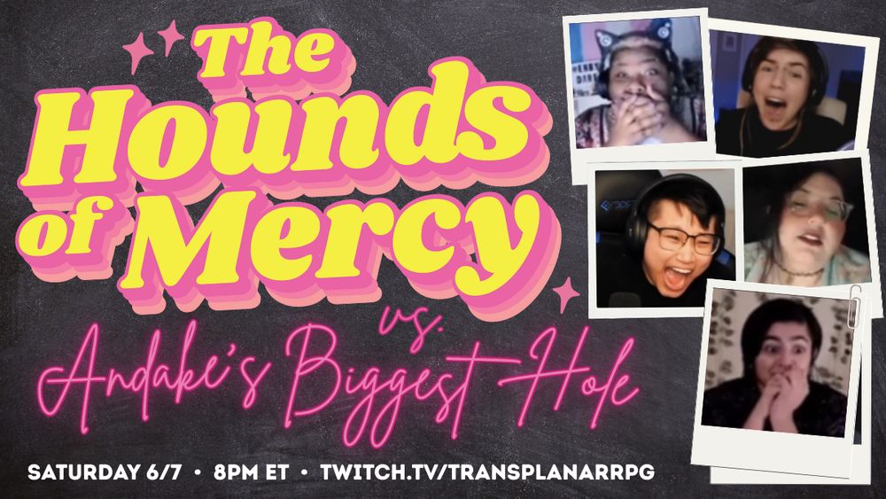 A promo graphic for Transplanar RPG. The graphic features a chalky black background with five polaroid photos clustered on the right and a large yellow and pink text logo on the left. The logo reads: “THE HOUNDS OF MERCY vs. Andake’s Biggest Hole”. Small white text at the bottom of the graphic reads: Saturday 6/7. 8pm ET. Twitch.tv/TransplanarRPG. The photos contain images of Dare, Sea, Connie, quinn, and Hamnah screaming, hiding this faces, or in various stages of shock.