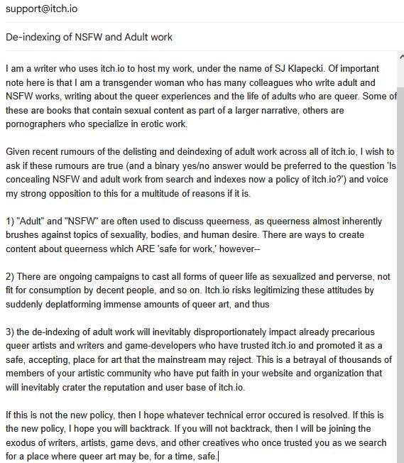 Email to support@itch.io, subject line "De-indexing of NSFW and adult work." Email content is too long for alt text, so slightly edited for character limit:

Given recent rumours of the delisting and deindexing of adult work across all of itch.io, I wish to ask if these rumours are true (and a binary yes/no answer would be preferred to the question 'Is concealing NSFW and adult work from search and indexes now a policy of itch.io?') and voice my strong opposition to this for a multitude of reasons if it is. 

1) "Adult" and "NSFW" are often used to discuss queerness, as queerness almost inherently brushes against topics of sexuality, bodies, and human desire. There are ways to create content about queerness which ARE 'safe for work,' however--

2) There are ongoing campaigns to cast all forms of queer life as sexualized and perverse, not fit for consumption by decent people, and so on. Itch.io risks legitimizing these attitudes by suddenly deplatforming immense amounts of queer art, and thus 

3) the de-indexing of adult work will inevitably disproportionately impact already precarious queer artists and writers and game-developers who have trusted itch.io and promoted it as a safe, accepting, place for art that the mainstream may reject. This is a betrayal of thousands of members of your artistic community who have put faith in your website and organization that will inevitably crater the reputation and user base of itch.io. 

If this is not the new policy, then I hope whatever technical error occured is resolved. If this is the new policy, I hope you will backtrack. If you will not backtrack, then I will be joining the exodus of writers, artists, game devs, and other creatives who once trusted you as we search for a place where queer art may be, for a time, safe.