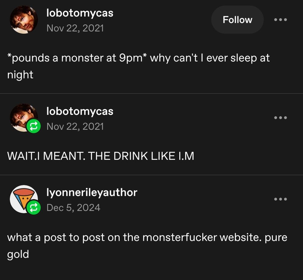 Screenshot of a Tumblr post. First post says 'pounds a monster at 9 pm' why can't I ever sleep at night.

Second post reply of the same person:
Wait! I mean! The drink! Like I'm!

Third post reply by someone else:
What a post to post on the monsterfucker website. Pure gold
