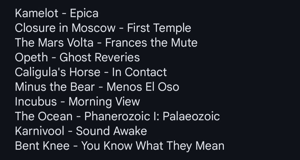 Kamelot - Epica
Closure in Moscow - First Temple 
The Mars Volta - Frances the Mute
Opeth - Ghost Reveries
Caligula's Horse - In Contact
Minus the Bear - Menos El Oso
Incubus - Morning View
The Ocean - Phanerozoic I: Palaeozoic 
Karnivool - Sound Awake
Bent Knee - You Know What They Mean
