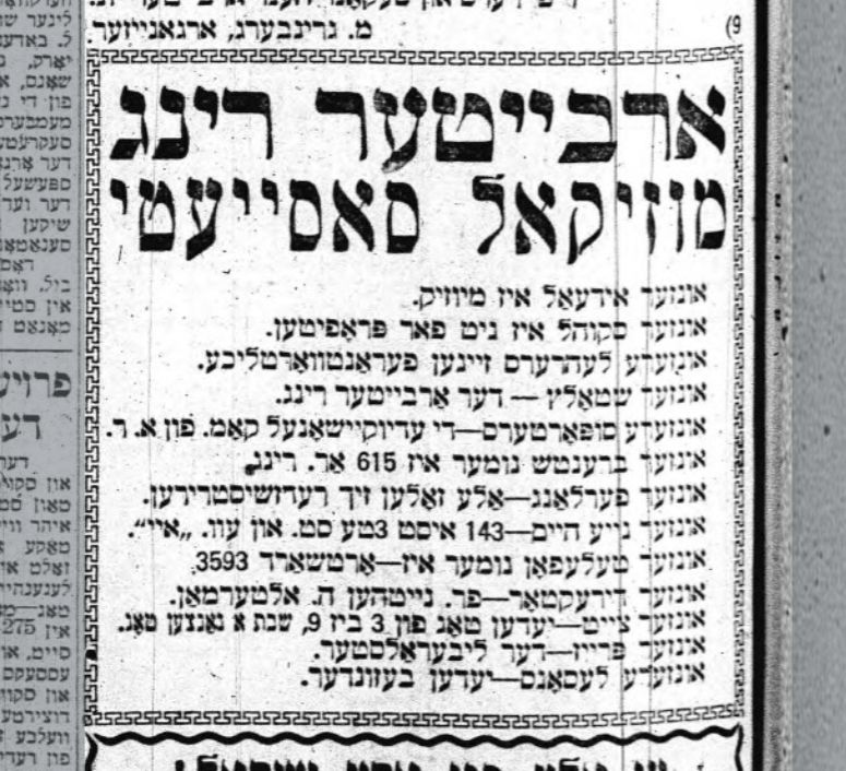 reproduction of an old newspaper ad in Yiddish for the Arbeter Ring Musical Society

ארבייטער רינג מוזיקאל סאסייעטי

אונזער אידעאל איז מיוזיק.

אונזער סקוהל איז ניט פאר פראפיטען.

אונזערע לעהרערס זיינען פעראַנטוואָרטליכע.

אינזער שטאַלץ - דער אַרבייטער רינג.

אונזערע סופּאָרטערס-די עדיוקיישאַנעל קאַמ. פֿון א. ר.

אונזער ברענטש נומער איז 615 אַר. רינג

אונזער פֿערלאַנג אַלע זאָלען זיך רעדזשיסטרירען.

אונזער נייע היים-143 איסט 3טע סט. און עוו. איי".

אונזער טעלעפאן נומער איז-ארטשאַרד 3593

אונזער דירעקטאר-פר. נייטהען ה. אלטערמאַן.

אונזער צייט יעדען טאַג פון 3 ביז 9, שבת א גאנצען טאג.

אונזער פרייז-דער ליבעראַלסטער.

אונזערע לעסאנס יעדען בעזונדער.
