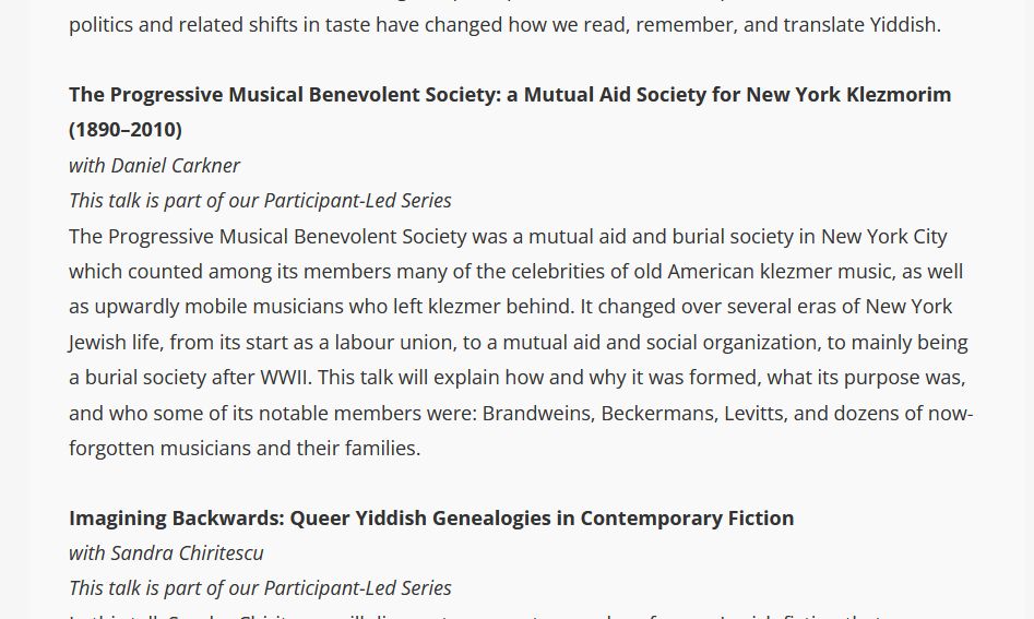 screenshot of a paragraph from a website:
"The Progressive Musical Benevolent Society: a Mutual Aid Society for New York Klezmorim (1890–2010)
with Daniel Carkner
This talk is part of our Participant-Led Series
The Progressive Musical Benevolent Society was a mutual aid and burial society in New York City which counted among its members many of the celebrities of old American klezmer music, as well as upwardly mobile musicians who left klezmer behind. It changed over several eras of New York Jewish life, from its start as a labour union, to a mutual aid and social organization, to mainly being a burial society after WWII. This talk will explain how and why it was formed, what its purpose was, and who some of its notable members were: Brandweins, Beckermans, Levitts, and dozens of now-forgotten musicians and their families."