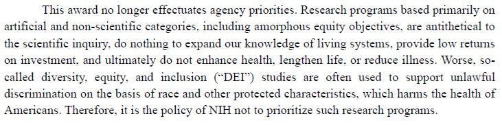 This award no longer effectuates agency priorities. Research programs based primarily on artificial and non-scientific categories, including amorphous equity objectives, are antithetical to the scientific inquiry, do nothing to expand our knowledge of living systems, provide low returns on investment, and ultimately do not enhance health, lengthen life, or reduce illness. Worse, so-called diversity, equity, and inclusion (“DEI”) studies are often used to support unlawful discrimination on the basis of race and other protected characteristics, which harms the health of Americans. Therefore, it is the policy of NIH not to prioritize such research programs.
