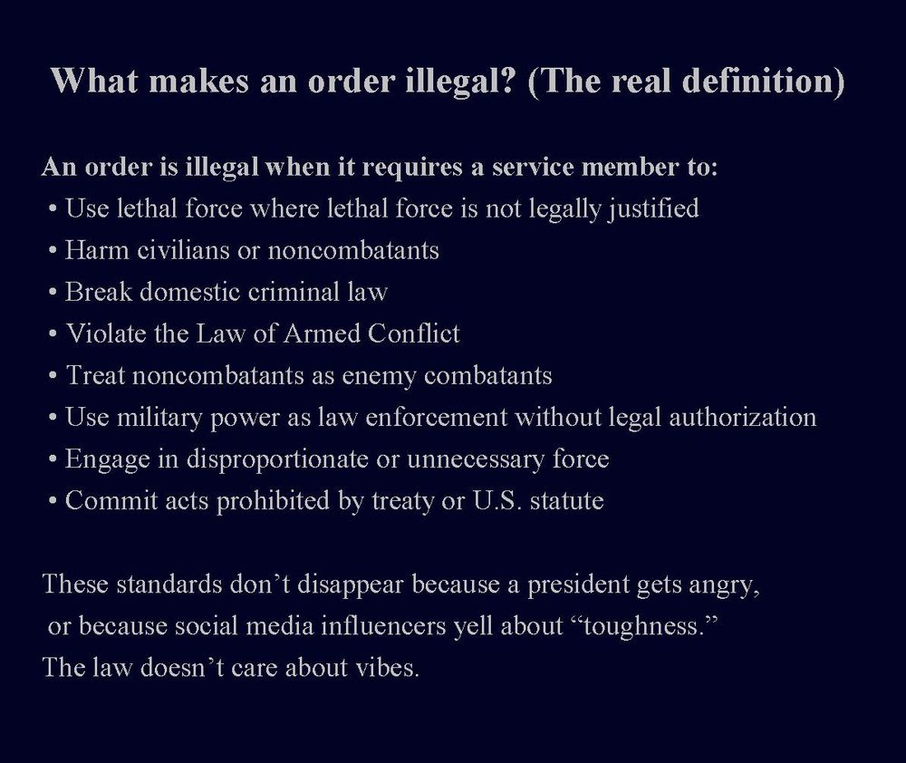  What makes an order illegal? (The real definition)
An order is illegal when it requires a service member to:
 • Use lethal force where lethal force is not legally justified
 • Harm civilians or noncombatants
 • Break domestic criminal law
 • Violate the Law of Armed Conflict
 • Treat noncombatants as enemy combatants
 • Use military power as law enforcement without legal authorization
 • Engage in disproportionate or unnecessary force
 • Commit acts prohibited by treaty or U.S. statute
These standards don’t disappear because a president gets angry, or because social media influencers yell about “toughness.”
The law doesn’t care about vibes.