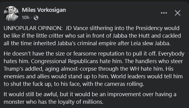 UNPOPULAR OPINION: JD Vance slithering into the Presidency would be like if the little critter who sat in front of Jabba the Hutt and cackled all the time inherited Jabba's criminal empire after Leia slew Jabba. He doesn't have the size or fearsome reputation to pull it off. Everybody hates him. Congressional Republicans hate him. The handlers who steer Trump's addled, aging almost-corpse through the WH hate him. His enemies and allies would stand up to him. World leaders would tell him to shut the fuck up, to his face, with the cameras rolling. It would still be awful, but it would be an improvement over having a monster who has the loyalty of millions.