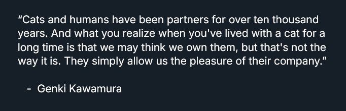 “Cats and humans have been partners for over ten thousand years. And what you realize when you've lived with a cat for a long time is that we may think we own them, but that's not the way it is. They simply allow us the pleasure of their company.”

   -  Genki Kawamura