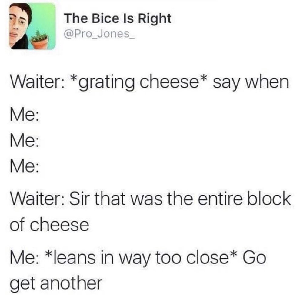 Screenshot of Old Twitter
The Bice Is Right
@Pro_Jones_
Waiter: *grating cheese* say when
Me:
Me:
Me:
Waiter: Sir that was the entire block of cheese
Me: *leans in way too close* Go get another