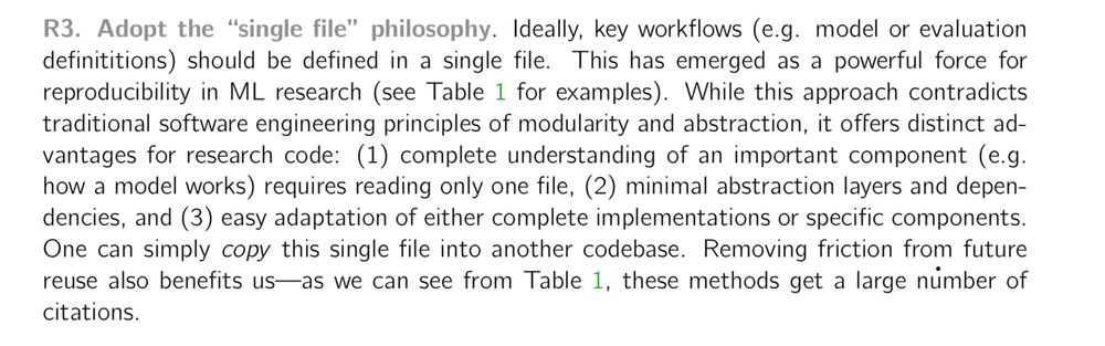 R3. Adopt the “single file” philosophy. Ideally, key workflows (e.g. model or evaluation definititions) should be defined in a single file. This has emerged as a powerful force for reproducibility in ML research (see Table 1 for examples). While this approach contradicts traditional software engineering principles of modularity and abstraction, it offers distinct advantages for research code: (1) complete understanding of an important component (e.g. how a model works) requires reading only one file, (2) minimal abstraction layers and dependencies, and (3) easy adaptation of either complete implementations or specific components. One can simply copy this single file into another codebase. Removing friction from future reuse also benefits us—as we can see from Table 1, these methods get a large number of citations.