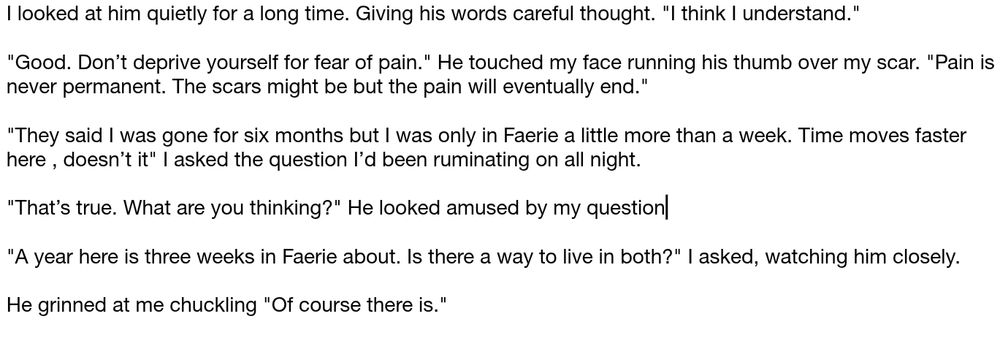 Black text on a white background. An excerpt from a larger document.

I looked at him quietly for a long time. Giving his words careful thought. "I think I understand."

"Good. Don’t deprive yourself for fear of pain." He touched my face running his thumb over my scar. "Pain is never permanent. The scars might be but the pain will eventually end."

"They said I was gone for six months but I was only in Faerie a little more than a week. Time moves faster here , doesn’t it" I asked the question I’d been ruminating on all night.

"That’s true. What are you thinking?" He looked amused by my question

"A year here is three weeks in Faerie about. Is there a way to live in both?" I asked, watching him closely.

He grinned at me chuckling "Of course there is.".