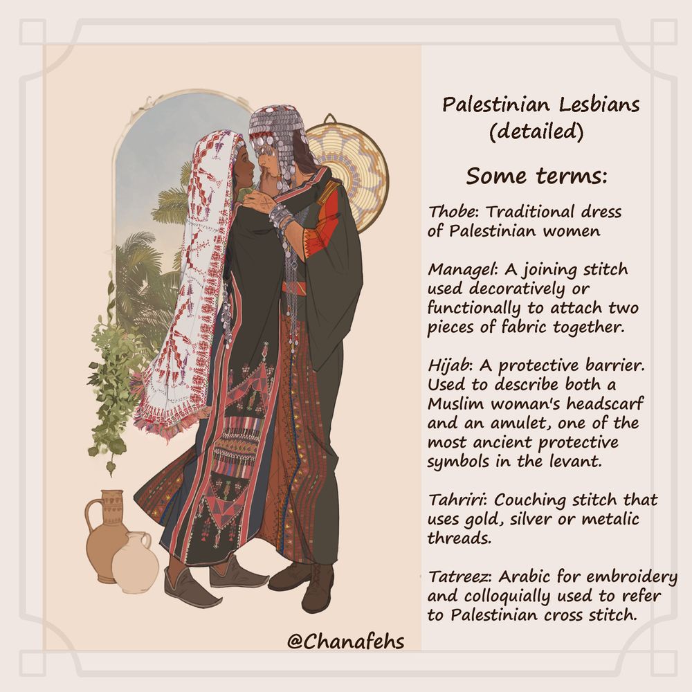 Digital art Illustration of two women in a tender embrace in front of a arched window. Both women are Palestinian and wearing elaborately decorated traditional thobes. The woman to the left has a deeper skin tone and a tender smile. Her braided black hair is decorated with silver ornaments towards the bottom. 
The text next to the illustration reads: 
Palestinian Lesbians (detailed)
Some terms:
Thobe: Traditional dress of Palestinian women
Managel: A joining stitch used decoratively or functionally to attach two pieces of fabric together.
Hijab: A protective barrier. Used to describe both a Muslim woman's headscarf and an amulet, one of the most ancient protective symbols in the Levant.
Tahriri: Couching stitch that uses gold, silver, or metallic threads.
Tatreez: Arabic for embroidery and colloquially used to refer to Palestinian cross stitch. End text. 