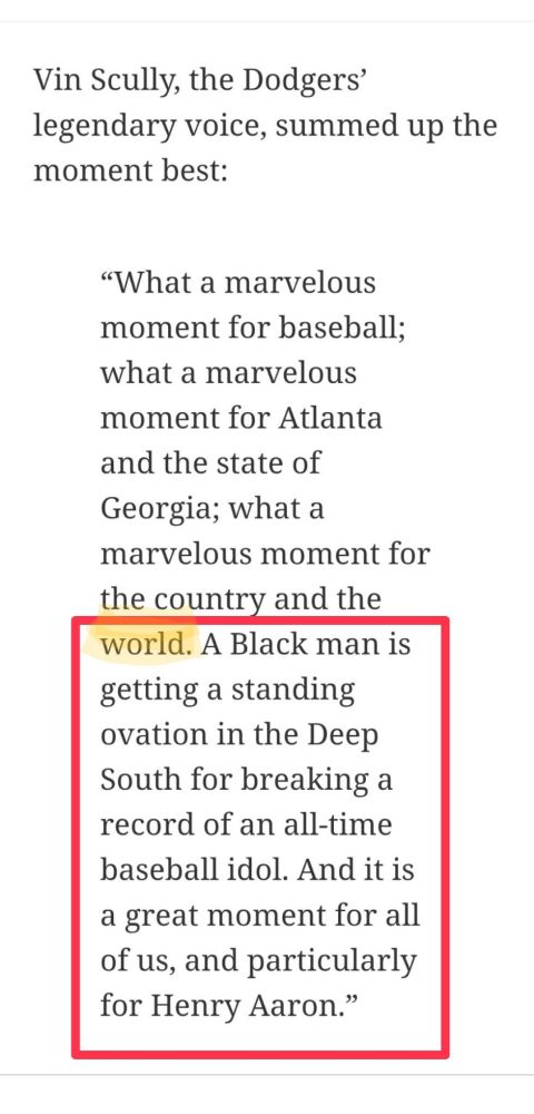 Screenshot from MLB.com:

Vin Scully, the Dodgers’ legendary voice, summed up the moment best:

“What a marvelous moment for baseball; what a marvelous moment for Atlanta and the state of Georgia; what a marvelous moment for the country and the world. A Black man is getting a standing ovation in the Deep South for breaking a record of an all-time baseball idol. And it is a great moment for all of us, and particularly for Henry Aaron.”