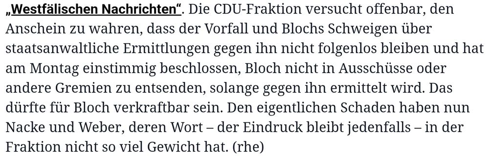 Die CDU-Fraktion versucht offenbar, den Anschein zu wahren, dass der Vorfall und Blochs Schweigen über staatsanwaltliche Ermittlungen gegen ihn nicht folgenlos bleiben und hat am Montag einstimmig beschlossen, Bloch nicht in Ausschüsse oder andere Gremien zu entsenden, solange gegen ihn ermittelt wird. Das dürfte für Bloch verkraftbar sein. Den eigentlichen Schaden haben nun Nacke und Weber, deren Wort – der Eindruck bleibt jedenfalls – in der Fraktion nicht so viel Gewicht hat. (rhe)