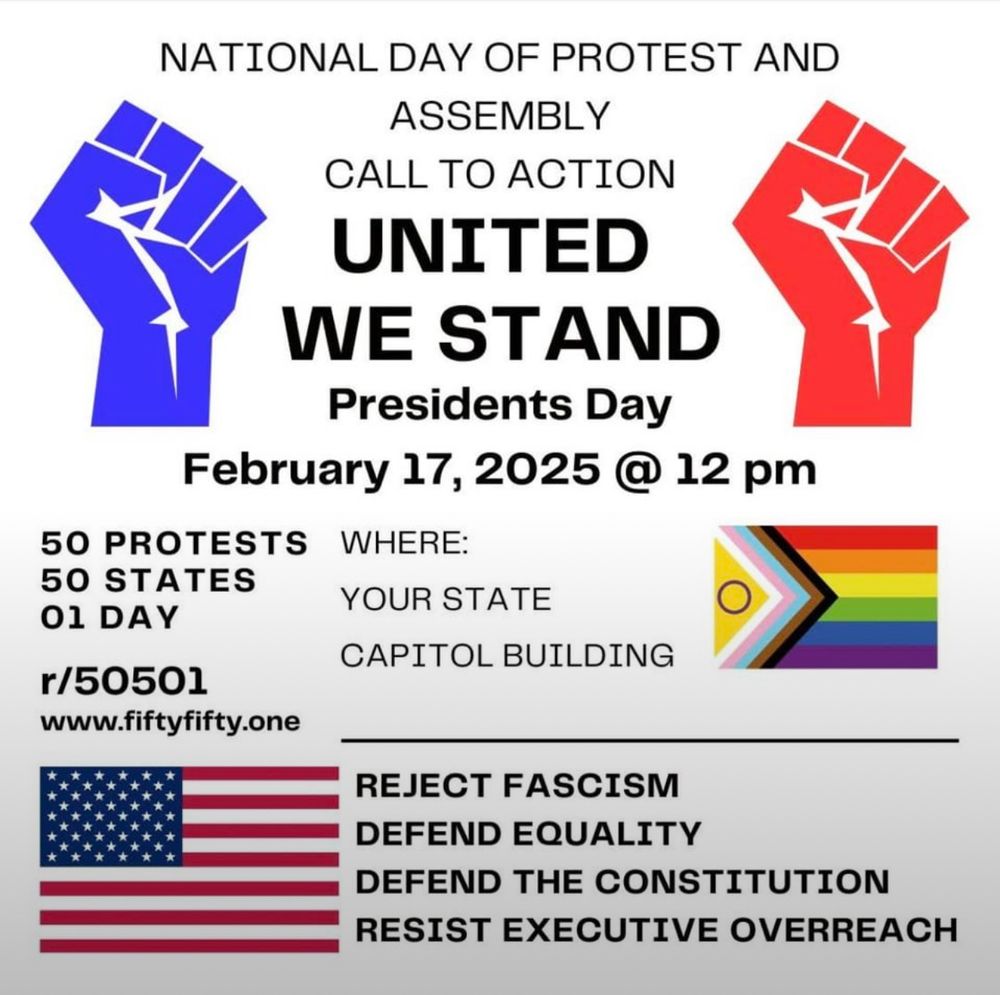 White flyer with red and blue raised fists, intersex progress pride flag, american flag, and black text that reads National Day of Protest and assembly call to action. “United We Stand” Presidents Day February 17th, 2025 @ 12pm. 50 protests, 50 states, 1 day. Where: your state capitol building. Reject fascism, defend equality, defend the constitution, resist executive overreach. www.fiftyfifty.one