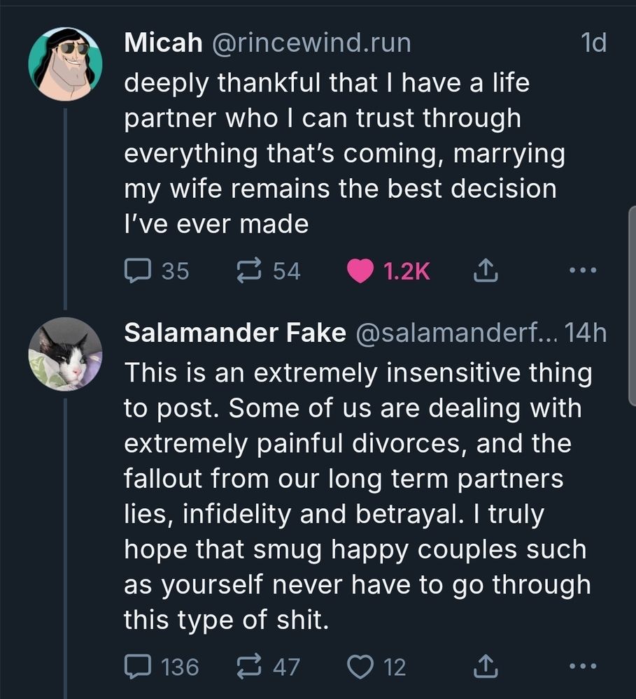 Original post from Micah @rincewind.run

deeply thankful that I have a life partner who I can trust through everything that's coming, marrying my wife remains the best decision

I've ever made

Reply from Salamander Fake @salamanderf... 14h

This is an extremely insensitive thing to post. Some of us are dealing with extremely painful divorces, and the fallout from our long term partners lies, infidelity and betrayal. I truly hope that smug happy couples such as yourself never have to go through this type of shit.