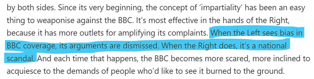 extract from quoted article that reads "Since its very beginning, the concept of ‘impartiality’ has been an easy thing to weaponise against the BBC. It’s most effective in the hands of the Right, because it has more outlets for amplifying its complaints. When the Left sees bias in BBC coverage, its arguments are dismissed. When the Right does, it’s a national scandal. And each time that happens, the BBC becomes more scared, more inclined to acquiesce to the demands of people who’d like to see it burned to the ground."