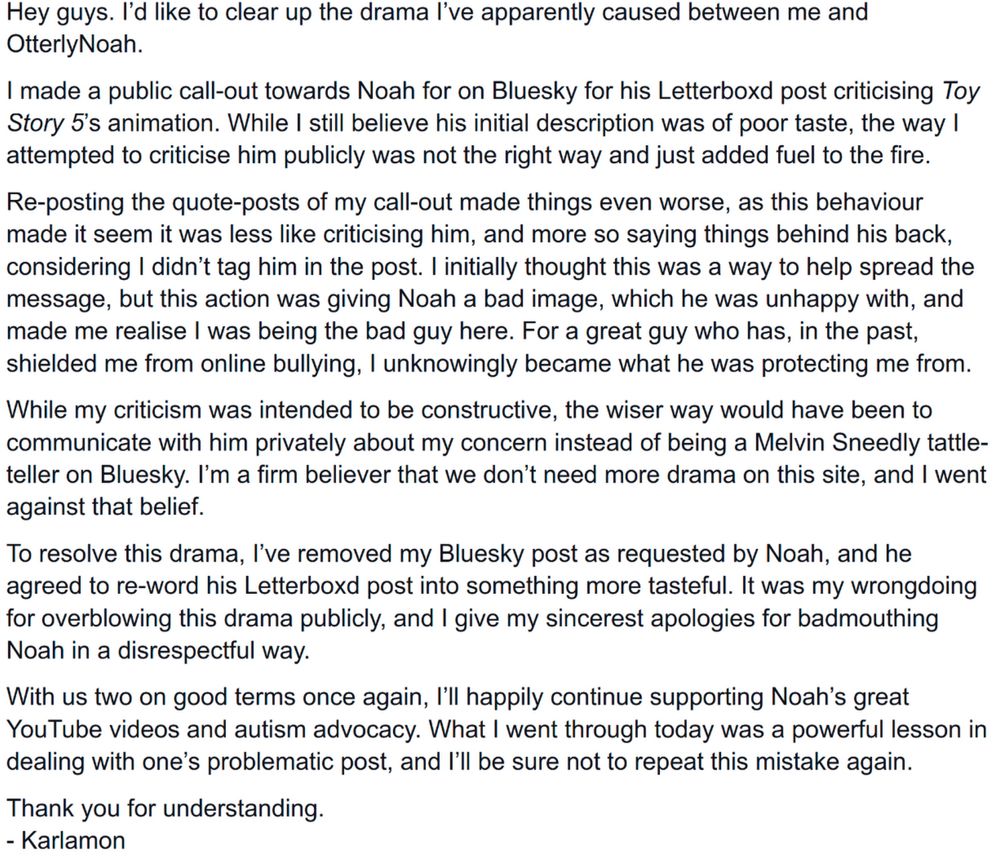 Hey guys. I’d like to clear up the drama I’ve apparently caused between me and OtterlyNoah.

I made a public call-out towards Noah for on Bluesky for his Letterboxd post criticising Toy Story 5’s animation. While I still believe his initial description was of poor taste, the way I attempted to criticise him publicly was not the right way and just added fuel to the fire.

Re-posting the quote-posts of my call-out made things even worse, as this behaviour made it seem it was less like criticising him, and more so saying things behind his back, considering I didn’t tag him in the post. I initially thought this was a way to help spread the message, but this action was giving Noah a bad image, which he was unhappy with, and made me realise I was being the bad guy here. For a great guy who has, in the past, shielded me from online bullying, I unknowingly became what he was protecting me from.

While my criticism was intended to be constructive, the wiser way would have been to communicate with him privately about my concern instead of being a Melvin Sneedly tattle-teller on Bluesky. I’m a firm believer that we don’t need more drama on this site, and I went against that belief.

To resolve this drama, I’ve removed my Bluesky post as requested by Noah, and he agreed to re-word his Letterboxd post into something more tasteful. It was my wrongdoing for overblowing this drama publicly, and I give my sincerest apologies for badmouthing Noah in a disrespectful way.

With us two on good terms once again, I’ll happily continue supporting Noah’s great YouTube videos and autism advocacy. What I went through today was a powerful lesson in dealing with one’s problematic post, and I’ll be sure not to repeat this mistake again.

Thank you for understanding.

- Karlamon