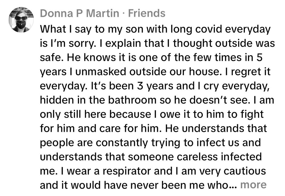 Donna P Martin • Friends
What I say to my son with long covid everyday is I'm sorry. I explain that I thought outside was safe. He knows it is one of the few times in 5 years I unmasked outside our house. I regret it everyday. It's been 3 years and I cry everyday, hidden in the bathroom so he doesn't see. I am only still here because I owe it to him to fight for him and care for him. He understands that people are constantly trying to infect us and understands that someone careless infected me. I wear a respirator and I am very cautious and it would have never been me who... more