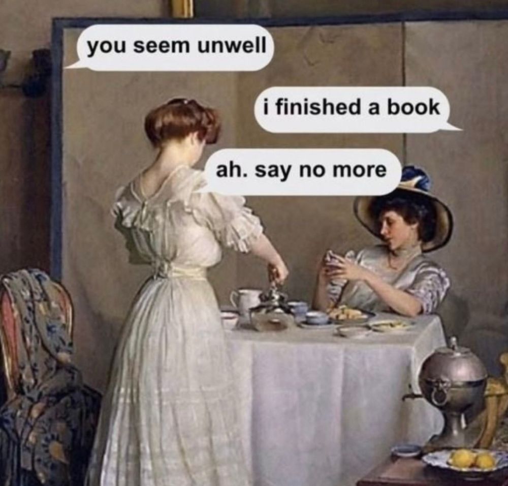 A meme with Victorian women having tea that’s says 

You seem unwell 

I finished a book

Ah. say no more. 