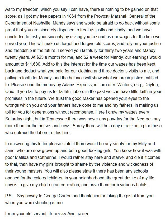 As to my freedom, which you say I can have, there is nothing to be gained on that score, as I got my free papers in 1864 from the Provost- Marshal- General of the Department of Nashville. Mandy says she would be afraid to go back without some proof that you are sincerely disposed to treat us justly and kindly; and we have concluded to test your sincerity by asking you to send us our wages for the time we served you. This will make us forget and forgive old scores, and rely on your justice and friendship in the future. I served you faithfully for thirty-two years and Mandy twenty years. At $25 a month for me, and S2 a week for Mandy, our earnings would amount to $11,680. Add to this the interest for the time our wages has been kept back and deduct what you paid for our clothing and three doctor's visits to me, and pulling a tooth for Mandy, and the balance will show what we are in justice entitled to. Please send the money by Adams Express, in care of V. Winters, esq., Dayton, Ohio. If you fail to pay us for faithful labors in the past we can have little faith in your promises in the future. We trust the good Maker has opened your eyes to the wrongs which you and your fathers have done to me and my fathers, in making us toil for you for generations without recompense. Here I draw my wages every Saturday night, but in Tennessee there was never any pay-day for the Negroes any more than for the horses and cows. Surely there will be a day of reckoning for those who defraud the laborer of his hire.
In answering this letter please state if there would be any safety for my Milly and Jane, who are now grown up and both good-looking girls. You know how it was with poor Matilda and Catherine. I would rather stay here and starve, and die if it comes to that, than have my girls brought to shame by the violence and wickedness of their young masters. You will also please state if there has been any schools opened for the colored children in your neighborhood, the great desire of m…