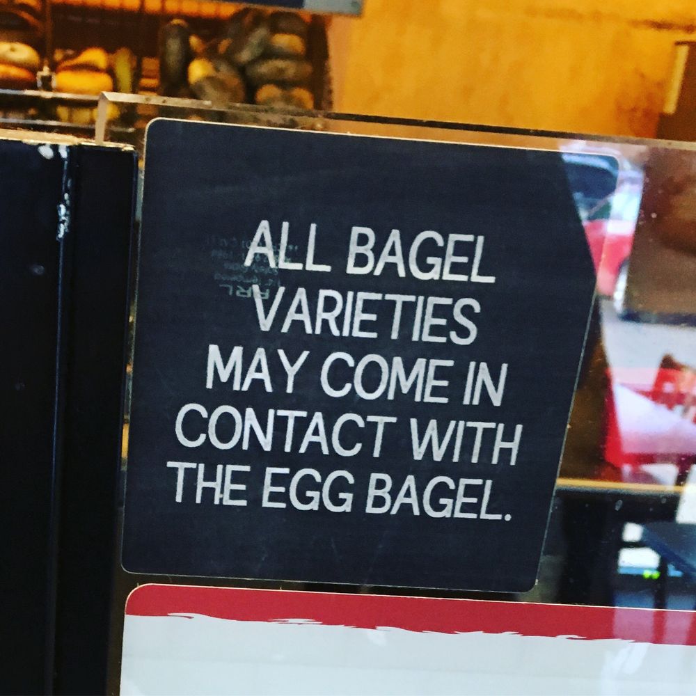 Bagel store sign

ALL BAGEL VARIETIES MAY COME IN CONTACT WITH THE EGG BAGEL.
