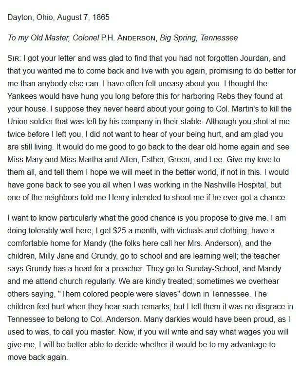 Dayton, Ohio, August 7, 1865
To my Old Master, Colonel P.H. ANDERSON, Big Spring, Tennessee
Sir: I got your letter and was glad to find that you had not forgotten Jourdan, and that you wanted me to come back and live with you again, promising to do better for me than anybody else can. I have often felt uneasy about you. I thought the Yankees would have hung you long before this for harboring Rebs they found at your house. I suppose they never heard about your going to Col. Martin's to kill the Union soldier that was left by his company in their stable. Although you shot at me twice before I left you, I did not want to hear of your being hurt, and am glad you are still living. It would do me good to go back to the dear old home again and see Miss Mary and Miss Martha and Allen, Esther, Green, and Lee. Give my love to them all, and tell them I hope we will meet in the better world, if not in this. I would have gone back to see you all when I was working in the Nashville Hospital, but one of the neighbors told me Henry intended to shoot me if he ever got a chance.
I want to know particularly what the good chance is you propose to give me. I am doing tolerably well here; I get $25 a month, with victuals and clothing; have a comfortable home for Mandy (the folks here call her Mrs. Anderson), and the children, Milly Jane and Grundy, go to school and are learning well; the teacher says Grundy has a head for a preacher. They go to Sunday-School, and Mandy and me attend church regularly. We are kindly treated; sometimes we overhear others saying, "Them colored people were slaves" down in Tennessee. The children feel hurt when they hear such remarks, but I tell them it was no disgrace in Tennessee to belong to Col. Anderson. Many darkies would have been proud, as I used to was, to call you master. Now, if you will write and say what wages you will give me, I will be better able to decide whether it would be to my advantage to move back again.